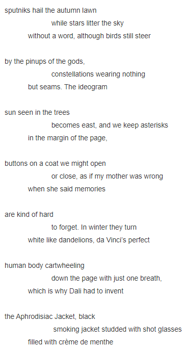 sputniks hail the autumn lawn                          while stars litter the sky               without a word, although birds still steer      by the pinups of the gods,                          constellations wearing nothing              but seams. The ideogram     sun seen in the trees                          becomes east, and we keep asterisks              in the margin of the page,     buttons on a coat we might open                          or close, as if my mother was wrong              when she said memories      are kind of hard                           to forget. In winter they turn              white like dandelions, da Vinci’s perfect     human body cartwheeling                          down the page with just one breath,              which is why Dali had to invent     the Aphrodisiac Jacket, black                           smoking jacket studded with shot glasses              filled with crème de menthe