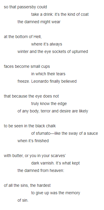 so that passersby could                          take a drink: it’s the kind of coat              the damned might wear     at the bottom of Hell,                          where it’s always              winter and the eye sockets of upturned      faces become small cups                          in which their tears              freeze. Leonardo finally believed     that because the eye does not                          truly know the edge              of any body, terror and desire are likely     to be seen in the black chalk                          of sfumato—like the sway of a sauce              when it’s finished     with butter, or you in your scarves’                          dark varnish. It’s what kept              the damned from heaven:     of all the sins, the hardest                          to give up was the memory               of sin.