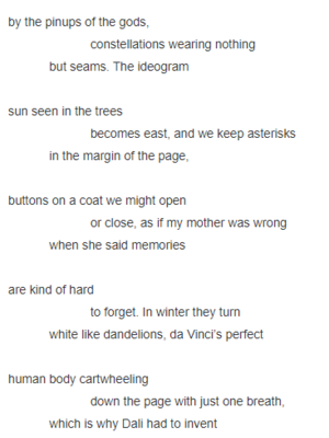 sputniks hail the autumn lawn                          while stars litter the sky               without a word, although birds still steer      by the pinups of the gods,                          constellations wearing nothing              but seams. The ideogram     sun seen in the trees                          becomes east, and we keep asterisks              in the margin of the page,     buttons on a coat we might open                          or close, as if my mother was wrong              when she said memories      are kind of hard                           to forget. In winter they turn              white like dandelions, da Vinci’s perfect     human body cartwheeling                          down the page with just one breath,              which is why Dali had to invent     the Aphrodisiac Jacket, black                           smoking jacket studded with shot glasses              filled with crème de menthe
