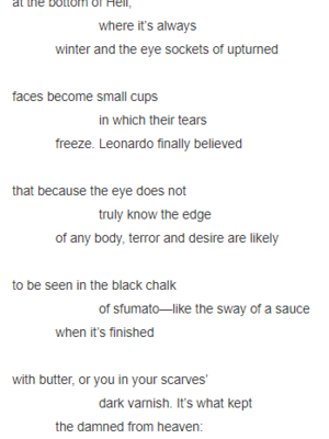 so that passersby could                          take a drink: it’s the kind of coat              the damned might wear     at the bottom of Hell,                          where it’s always              winter and the eye sockets of upturned      faces become small cups                          in which their tears              freeze. Leonardo finally believed     that because the eye does not                          truly know the edge              of any body, terror and desire are likely     to be seen in the black chalk                          of sfumato—like the sway of a sauce              when it’s finished     with butter, or you in your scarves’                          dark varnish. It’s what kept              the damned from heaven:     of all the sins, the hardest                          to give up was the memory               of sin.